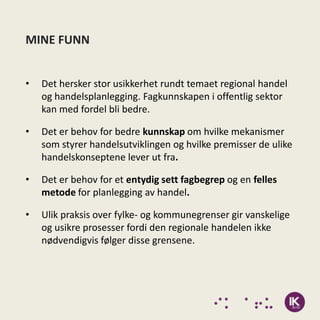 MINE FUNN


•   Det hersker stor usikkerhet rundt temaet regional handel
    og handelsplanlegging. Fagkunnskapen i offentlig sektor
    kan med fordel bli bedre.

•   Det er behov for bedre kunnskap om hvilke mekanismer
    som styrer handelsutviklingen og hvilke premisser de ulike
    handelskonseptene lever ut fra.

•   Det er behov for et entydig sett fagbegrep og en felles
    metode for planlegging av handel.

•   Ulik praksis over fylke- og kommunegrenser gir vanskelige
    og usikre prosesser fordi den regionale handelen ikke
    nødvendigvis følger disse grensene.
 