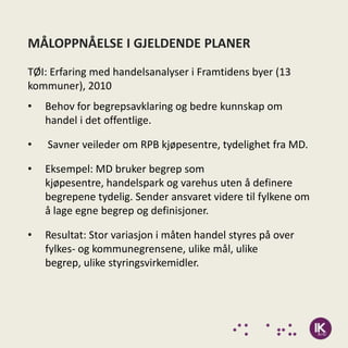 MÅLOPPNÅELSE I GJELDENDE PLANER
TØI: Erfaring med handelsanalyser i Framtidens byer (13
kommuner), 2010
•   Behov for begrepsavklaring og bedre kunnskap om
    handel i det offentlige.

•   Savner veileder om RPB kjøpesentre, tydelighet fra MD.

•   Eksempel: MD bruker begrep som
    kjøpesentre, handelspark og varehus uten å definere
    begrepene tydelig. Sender ansvaret videre til fylkene om
    å lage egne begrep og definisjoner.

•   Resultat: Stor variasjon i måten handel styres på over
    fylkes- og kommunegrensene, ulike mål, ulike
    begrep, ulike styringsvirkemidler.
 