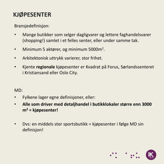 KJØPESENTER
Bransjedefinisjon:
•   Mange butikker som selger dagligvarer og lettere faghandelsvarer
    (shopping!) samlet i et felles senter, eller under samme tak.
•   Minimum 5 aktører, og minimum 5000m2.
•   Arkitektonisk uttrykk varierer, stor frihet.
•   Kjente regionale kjøpesenter er Kvadrat på Forus, Sørlandssenteret
    i Kristiansand eller Oslo City.


MD:
• Fylkene lager egne definisjoner, eller:
• Alle som driver med detaljhandel i butikklokaler større enn 3000
   m2 = kjøpesenter!

•   Dvs: en middels stor sportsbutikk = kjøpesenter i følge MD sin
    definisjon!
 