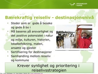 Bærekraftig reiseliv - destinasjonsnivå Steder som er  gode å besøke og gode å bo i Må baseres på ansvarlighet og det positive potensialet i natur og miljø, kulturen, historien, lokalbefolkning, maten, ansatte og gjester Sertifisering for destinasjoner  Samhandling mellom reiseliv og kommune Krever synlighet og prioritering i  reiselivsstrategien Foto: Johan Wildhagen, CH, Terje Rakke / Nordic Life /  www.visitnorway.com   