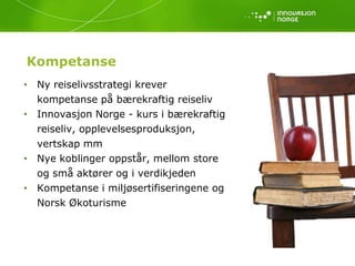 Kompetanse
• Ny reiselivsstrategi krever
  kompetanse på bærekraftig reiseliv
• Innovasjon Norge - kurs i bærekraftig
  reiseliv, opplevelsesproduksjon,
  vertskap mm
• Nye koblinger oppstår, mellom store
  og små aktører og i verdikjeden
• Kompetanse i miljøsertifiseringene og
  Norsk Økoturisme
 