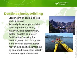 ,

    Destinasjonsutvikling
    • Steder som er gode å bo i og
      gode å besøke
    • Ansvarlig bruk av potensialet i
      natur og miljø, kulturen,




                                        Foto: CH, Fridjof Fure, Terje Rakke/Nordic Life/Innovation Norway
      historien, lokalbefolkningen,
      maten, ansatte og gjester
    • Sertifisering/merking for
      destinasjoner fra 2013 – med
      klare kriterier og indikatorer
    • Krever mye positivt samarbeid
      og samhandling mellom reiseliv,
      kommune og andre aktører
 