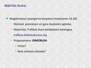 EKINTZA PLANAEKINTZA PLANA
Mugikortasun jasangarria kanpaina (maiatzaren 16-20)
➢
Ekintzak prestatzen ari gara ikasleekin egiteko.
➢
Materiala: Trafikok duen baliabideen katalogoa,
trafikoa.bidehezkuntza.org
➢
Proposamena: OINEZBUSA
✔
Iritzia?
✔
Nola antolatu daiteke?
 