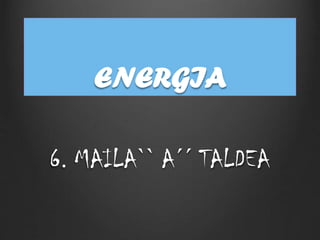 ENERGIA
6. MAILA`` A´´ TALDEA
 