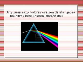 Argi zuria zazpi kolorez osatzen da eta  gauza bakoitzak bere kolorea islatzen dau. 