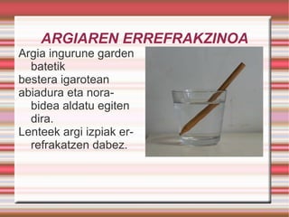 ARGIAREN ERREFRAKZINOA Argia ingurune garden batetik  bestera igarotean abiadura eta norabidea aldatu egiten dira.  Lenteek argi izpiak errefrakatzen dabez. 