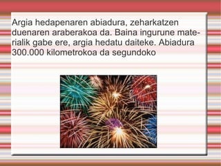 Argia hedapenaren abiadura, zeharkatzen duenaren araberakoa da. Baina ingurune materialik gabe ere, argia hedatu daiteke. Abiadura 300.000 kilometrokoa da segundoko 