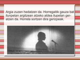 Argia zuzen hedatzen da. Horregaitik gauza bat ilunpetan argitzean atzeko aldea ilupetan geratzen da. Horrela sortzen dira gerizpeak. 