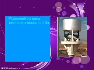 - Plubiometroa euria
  neurtzeko tresna bat da.
 