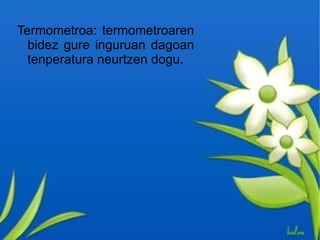 Termometroa: termometroaren
  bidez gure inguruan dagoan
  tenperatura neurtzen dogu.
 