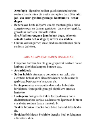 Aerofagia digestino hodian gasak sartzendiranean
sortzen da,eta mina eta ondoezaeragiten dauz.Neurriz
jan eta edari gasdun gitxiago kontsumitu behar
doguz
• Beherakoa heste meharra ura eta mantenugaiak ondo
xurgatzekogai ez danean gertatzen da, eta horregaitik,
gorozkiak sarri eta likidoak izaten
dira.Medikuarengana joan behar dogu, asko eta
arinak hartu behar doguz; arroza eta saldak.
• Ohitura osasungarrien eta elikadura orekatuaren bidez
sahiestu daitekez.
•

ARNAS APARATUAREN OSAGAIAK
• Oxigenoa hartzen dau eta gure gorputzak sortzen dauan
karbono dioxidoa kanpora botaten dau.
• Arnasbideak
• Sudur hobiak airea gure gorputzean sartzeko eta
aterateko hobiak dira airea birikietara heldu aurretik
garbitzea,berotzea eta hezotzea da.
• Faringean airea ere eroaten dau sudur hobietatik
birikietara.Horregaitik gara gai ahotik ere arnasea
hartzeko.
• Laringean faringeaeta trakea lotzen dauzan hodia
da.Barruan ahots kordak daukaz,airea igarotean bibratu
eta ahotsa sortzen dauan muskulu bi.
• Trakea bronkio izeneko hodi bitan banandutako hodia
da.
• Brokioakbirikietan brokiolo izeneko hodi txikiagotan
adarkatzen dira.

 