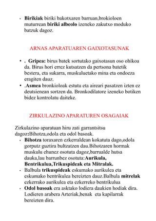 •

Birikiak biriki bakotxaren barruan,brokioloen
muturrean biriki albeolo izeneko zakutxo moduko
batzuk dagoz.
ARNAS APARATUAREN GAIXOTASUNAK

• . Gripea: birus batek sortutako gaixotasun oso ohikoa
da. Birus hori errez kutsatzen da pertsona batetik
bestera, eta sukarra, muskuluetako mina eta ondoeza
eragiten dauz.
• .Asmea bronkioloak estutu eta aireari pasatzen izten ez
deutsienean sortzen da. Bronkodilatore izeneko botiken
bidez kontrolatu daiteke.
ZIRKULAZINO APARATUREN OSAGAIAK
Zirkulazino aparatuan hiru zati garrantsitsu
dagoz:Bihotza,odola eta odol basoak.
• Bihotza toraxaren ezkerraldean kokatuta dago,odola
gorputz guztira bultzatzen dau.Bihotzaren hormak
muskulu ehunez osotuta dagoz,barrualde hutsa
dauka,lau barrunbez osotuta:Aurikula,
Bentrikulua,Trikuspideak eta Mitralak.
• Balbula trikuspideak eskumako aurikulea eta
eskumako bentrikulea bereizten dauz.Balbula mitrelak
ezkerrako aurikulea eta ezkerreko bentrikulua
• Odol basoak era asktako lodiera daukien hodiak dira.
Lodieren arabera Arteriak,benak eta kapilarrak
bereizten dira.

 