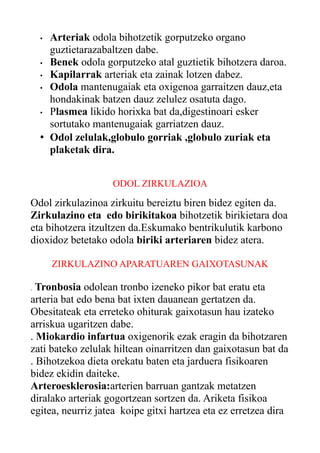 Arteriak odola bihotzetik gorputzeko organo
guztietarazabaltzen dabe.
• Benek odola gorputzeko atal guztietik bihotzera daroa.
• Kapilarrak arteriak eta zainak lotzen dabez.
• Odola mantenugaiak eta oxigenoa garraitzen dauz,eta
hondakinak batzen dauz zelulez osatuta dago.
• Plasmea likido horixka bat da,digestinoari esker
sortutako mantenugaiak garriatzen dauz.
• Odol zelulak,globulo gorriak ,globulo zuriak eta
plaketak dira.
•

ODOL ZIRKULAZIOA

Odol zirkulazinoa zirkuitu bereiztu biren bidez egiten da.
Zirkulazino eta edo birikitakoa bihotzetik birikietara doa
eta bihotzera itzultzen da.Eskumako bentrikulutik karbono
dioxidoz betetako odola biriki arteriaren bidez atera.
ZIRKULAZINO APARATUAREN GAIXOTASUNAK

Tronbosia odolean tronbo izeneko pikor bat eratu eta
arteria bat edo bena bat ixten dauanean gertatzen da.
Obesitateak eta erreteko ohiturak gaixotasun hau izateko
arriskua ugaritzen dabe.
. Miokardio infartua oxigenorik ezak eragin da bihotzaren
zati bateko zelulak hiltean oinarritzen dan gaixotasun bat da
. Bihotzekoa dieta orekatu baten eta jarduera fisikoaren
bidez ekidin daiteke.
Arteroesklerosia:arterien barruan gantzak metatzen
diralako arteriak gogortzean sortzen da. Ariketa fisikoa
egitea, neurriz jatea koipe gitxi hartzea eta ez erretzea dira
.

 