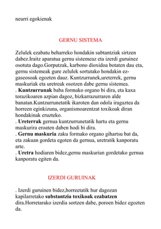 neurri egokienak

GERNU SISTEMA
Zelulek ezabatu beharreko hondakin subtantziak sirtzen
dabez.Iraitz aparatua gernu sistemeaz eta izerdi guruinez
osotuta dago.Gorputzak, karbono dioxidoa botaten dau eta,
gernu sistemeak gure zelulek sortutako hondakin ezgaseosoak egozten dauz. Kuntzurrunek,ureterrek, gernu
maskuriak eta uretreak osotzen dabe gernu sistemea.
. Kuntzurrunak baba formako organo bi dira, eta kaxa
torazikoaren azpian dagoz, bizkarrazurraren alde
banatan.Kuntzurrunetatik ikaroten dan odola iragaztea da
horreen eginkizuna, organismoarentzat toxikoak diran
hondakinak eruzteko.
. Ureterrak gernua kuntzurrunetatik hartu eta gernu
maskurira eroaten daben hodi bi dira.
. Gernu maskuria zaku formako organo gihartsu bat da,
eta zakuan gordeta egoten da gernua, uretratik kanporatu
arte.
. Uretra hodiaren bidez,gernu maskurian gordetako gernua
kanporatu egiten da.
IZERDI GURUINAK
. Izerdi guruinen bidez,horreetatik hur dagozan
kapilarretako substantzia toxikoak ezabatzen
dira.Horretarako izerdia sortzen dabe, poroen bidez egozten
da.

 