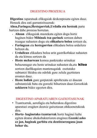 DIGESTINO PROZESUA
Digestino :aparatuak elikagaiak deskonposatu egiten dauz.
Honeek dira zati garrantzitsuenak:
Ahoa,Faringea,Hestegorriak,Urdaila eta hesteak parte
hartzen dabe prozesu horretan.
• Ahoan elikagaiak mastekatu egiten dogu hortz
haginen bidez Mihinak txu gurinek sortzen daben
txuagaz nahasten dogu eta elikadura boloa sortzen da.
• Faringean eta hestegorrian elikadura boloa urdailera
heltzen da.
• Urdailean elikadura boloa urin gastriko0akaz nahasten
da eta kimoa sortzen da
• Heste meharrean komoa pankreako urinakaz
behazunagaz eta heste urinakaz nahasten da,eta kiloa
sortzen daelikagaien mantenugaiak osotutako
subtantzi likidoa eta odolak gure zelula guztietara
eroaten dauz.
• Heste lodiak gure gorputzak aprobexatu ez dauzan
substantziak batu eta gorozki bihurtzen dauz.Gorozkiak
uzkiaren bidez egozten dira.
DIGESTINO APARATUAREN GAIXOTASUNAK
• Txantxarrak, aerofagia eta beherakoa digestino
aparatuei eragiten deutsie gaixotasun ohikoenetakoak
dira.
• Hortz- haginetako txantarrak hortz haginei kalte
egiten deutse ahokobakterioren eraginez.Gozoki asko
ez jan, haginak garbitu eta dentistarengana joan
behar da.

 