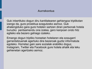 Aurrekontua
Guk inbertituko dogun diru kantitatearen gehiengoa triptikotan
izango da, gure proiektua ezagutzeko asmoz. Guk...
