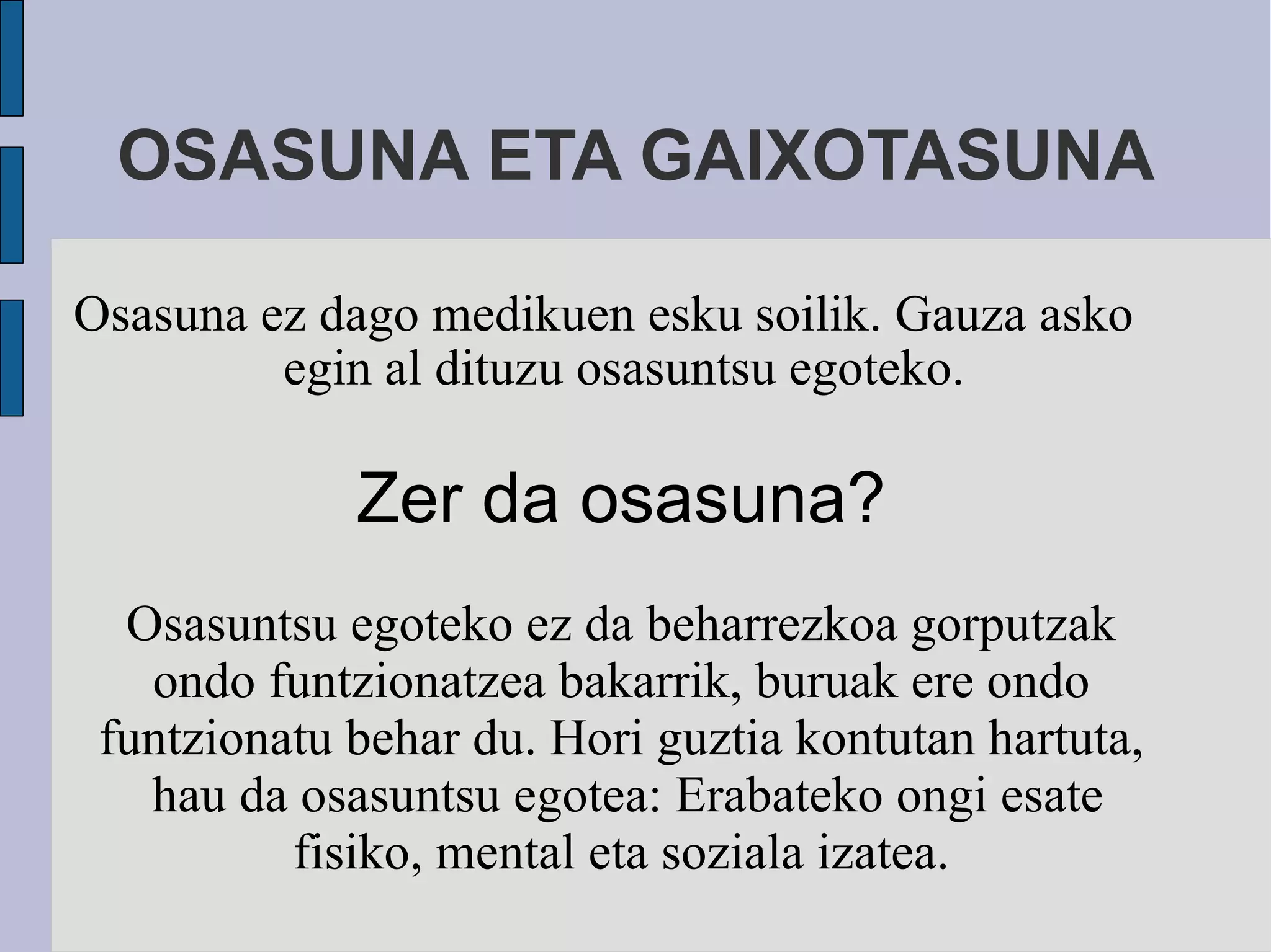 OSASUNA ETA GAIXOTASUNA Osasuna ez dago medikuen esku soilik. Gauza asko egin al dituzu osasuntsu egoteko. Zer da osasuna? Osasuntsu egoteko ez da beharrezkoa gorputzak ondo funtzionatzea bakarrik, buruak ere ondo funtzionatu behar du. Hori guztia kontutan hartuta,  hau da osasuntsu egotea: Erabateko ongi esate fisiko, mental eta soziala izatea. 