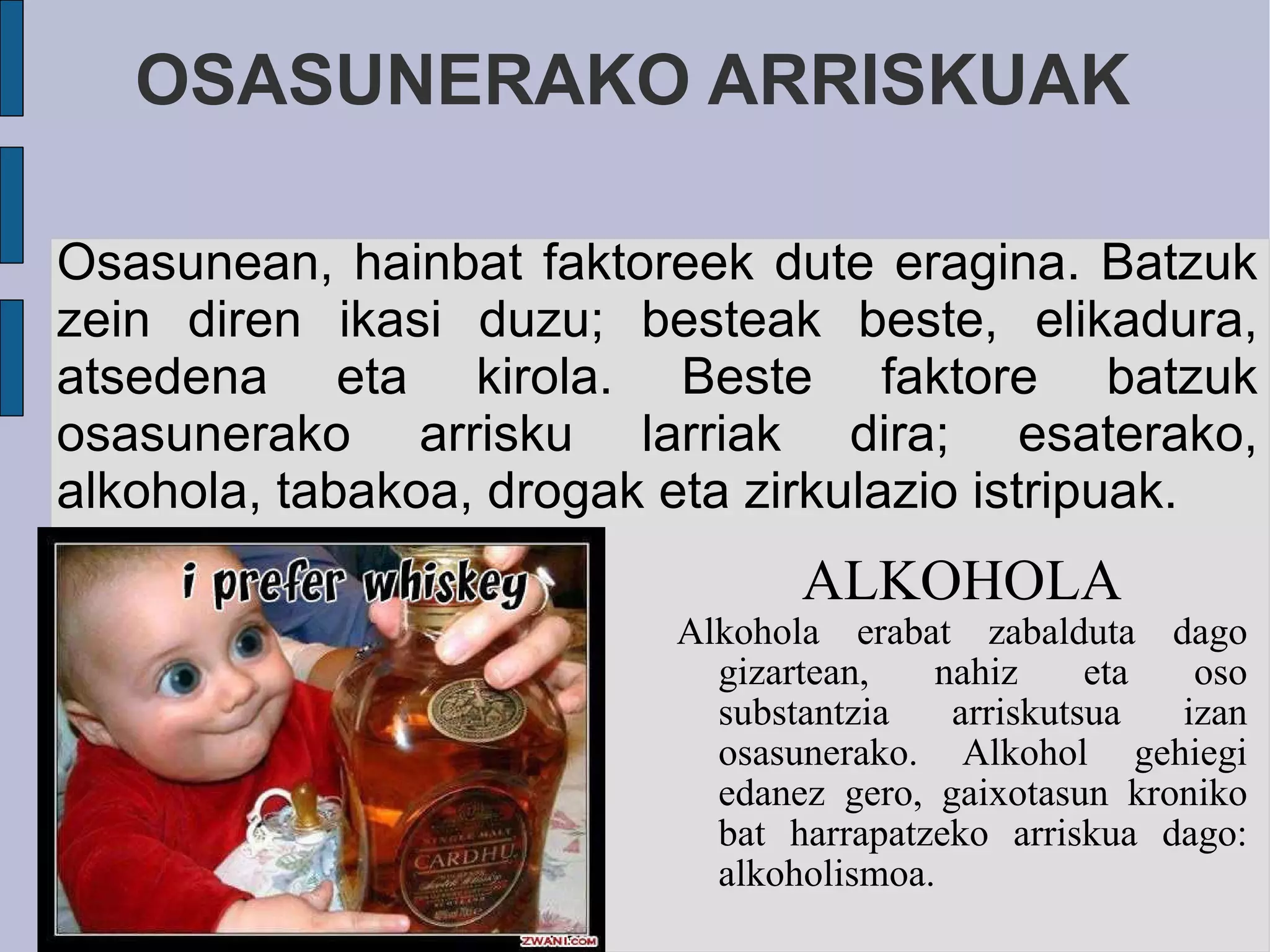 OSASUNERAKO ARRISKUAK ALKOHOLA Alkohola erabat zabalduta dago gizartean, nahiz eta oso substantzia arriskutsua izan osasunerako. Alkohol gehiegi edanez gero, gaixotasun kroniko bat harrapatzeko arriskua dago: alkoholismoa. Osasunean, hainbat faktoreek dute eragina. Batzuk zein diren ikasi duzu; besteak beste, elikadura, atsedena eta kirola. Beste faktore batzuk osasunerako arrisku larriak dira; esaterako, alkohola, tabakoa, drogak eta zirkulazio istripuak. 