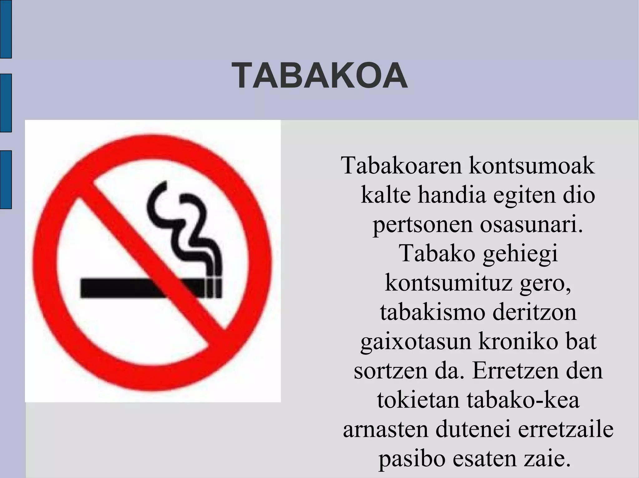 TABAKOA Tabakoaren kontsumoak kalte handia egiten dio pertsonen osasunari. Tabako gehiegi kontsumituz gero, tabakismo deritzon gaixotasun kroniko bat sortzen da. Erretzen den tokietan tabako-kea arnasten dutenei erretzaile pasibo esaten zaie.  