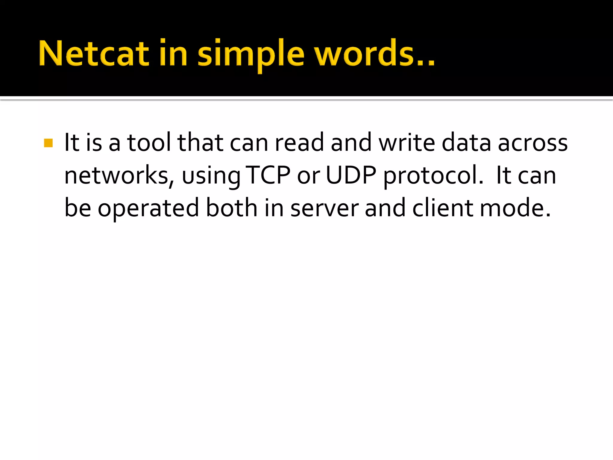  It is a tool that can read and write data across
networks, usingTCP or UDP protocol. It can
be operated both in server and client mode.