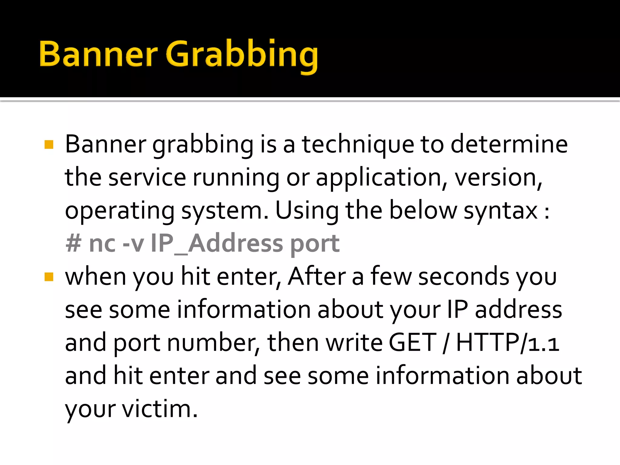  Banner grabbing is a technique to determine
the service running or application, version,
operating system. Using the below syntax :
# nc -v IP_Address port
when you hit enter,After a few seconds you
see some information about your IP address
and port number, then write GET / HTTP/1.1
and hit enter and see some information about
your victim.