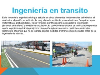 Es la rama de la ingeniería civil que estudia los cinco elementos fundamentales del tránsito: el
conductor, el peatón, el vehículo, la vía y el medio ambiente y sus relaciones. Se aplican leyes
matemáticas, probabilidades, física y medios científicos para racionalizar la información
(Estudios de tránsito) y modelar la circulación. El conocimiento racional de la circulación permite
que la ingeniería de tránsito mejore la circulación aplicando medios restrictivos racionales
logrando la eficiencia que no se lograba con las medidas arbitrarias implementadas antes de la
ingeniería de tránsito.
 