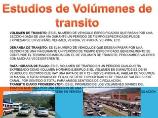 VOLUMEN DE TRANSITO: ES EL NUMERO DE VEHICULO ESPECIFICADOS QUE PASAN POR UNA
SECCION DADA DE UNA VÍA DURANTE UN PERÍODO DE TIEMPO ESPECIFICADO.PUEDE
EXPRESARSE EN VEH/AÑO, VEH/MES, VEH/DIA, VEH/HORA, VEH/MIN, ETC
DEMANDA DE TRANSITO: ES EL NUMERO DE VEHICULOS QUE DESEAN PASAR POR UNA
SECCION DE UNA VÍA DURANTE UN PERÍODO DE TIEMPO ESPECIFICADO.GENERALMENTE SE
CONFUNDE EL TERMINO DEMANDA CON EL DE VOLUMEN DE TRANSITO, PERO AMBOS VALORES
SON MUCHAS VECESDIFERENTE.
RATA HORARIA DE FLUJO: ES EL VOLUMEN DE TRAFICO EN UN PERIODO CUALQUIERA
EXPRESADO COMO VOLUMEN HORARIO.EJEMPLO:SI EL VOLUMEN EN 5 MINUTOS ES DE 80
VEHICULOS, DECIMOS QUE HAY UNA RATA DE 80 X 12 = 960 VEH/HORA.AL HABLAR DE VOLUMEN,
DEMANDA, O RATA HORARIA DE FLUJO, SE DEBE ESPECIFICAR SI SE TRATA DE VALORES POR
CANAL, POR SENTIDO O TOTAL PARA AMBOS SENTIDOS DE CIRCULACION.
TRANSITO DIARIO PROMEDIO (TDP): ES EL PROMEDIO DE LOS VOLÚMENES DIARIOS DEL
TRAFICO QUE PASA POR UNA SECCION DE UNA VIA DURANTE LOS 365 DÍAS DEL
AÑO.GENERALMENTE SE EXPRESA EN VEH/DIA TOTAL PARA AMBOS SENTIDOS DE CIRCULACIÓN
 