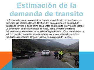 La forma más usual de cuantificar demanda de tránsito en carreteras, es
mediante las Matrices Origen-Destino, las cuales miden la cantidad de
transporte llevado a cabo entre dos puntos en un cierto intervalo de tiempo.
La estimación de estas matrices se hace, por lo general, utilizando
únicamente los resultados de estudios Origen-Destino. Otra manera que ha
sido propuesta para realizar esta estimación, es combinando tanto los
resultados de estudios Origen-Destino, como aforos de tránsito.
 