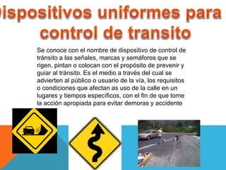 Se conoce con el nombre de dispositivo de control de
tránsito a las señales, marcas y semáforos que se
rigen, pintan o colocan con el propósito de prevenir y
guiar al tránsito. Es el medio a través del cual se
advierten al público o usuario de la vía, los requisitos
o condiciones que afectan as uso de la calle en un
lugares y tiempos específicos, con el fin de que tome
la acción apropiada para evitar demoras y accidente
 