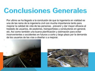 Por ultimo se ha llegado a la conclusión de que la ingeniería en vialidad es
una de las rama de la ingeniería civil con mucha importancia tanto para
mejorar la calidad de vida de las personas , prevenir y dar mayor eficacia al
traslado de usuarios, de peatones, transportistas y conductores en general,
etc. Así como también una buena planificación y estimación para evitar
inconvenientes o accidentes en futuros a corto y largo plazo por la demanda
de los usuarios de las vías a diseñar o a mejorar.
 