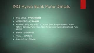 ING Vysya Bank Pune Details
 IFSC CODE - VYSA0006480
 MICR CODE – 411064004
 Address - Shop Nos. 9 To 13, Ground Floor, Empire Estate, Cts No.
4510/1, Bombay Pune Road, Next To Garware Nylons Chinchwad, Pune -
411019
 Branch – Chinchwad
 Phone – 46704946
 Branch Code - 006480
 