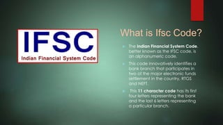 What is Ifsc Code?
 The Indian Financial System Code,
better known as the IFSC code, is
an alphanumeric code.
 This code innovatively identifies a
bank branch that participates in
two of the major electronic funds
settlement in the country, RTGS
and NEFT.
 This 11 character code has its first
four letters representing the bank
and the last 6 letters representing
a particular branch.
 