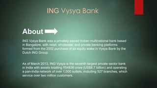 ING Vysya Bank
ING Vysya Bank was a privately owned Indian multinational bank based
in Bangalore, with retail, wholesale, and private banking platforms
formed from the 2002 purchase of an equity stake in Vysya Bank by the
Dutch ING Group.
As of March 2013, ING Vysya is the seventh largest private sector bank
in India with assets totalling ₹54836 crore (US$8.7 billion) and operating
a pan-India network of over 1,000 outlets, including 527 branches, which
service over two million customers.
About
 