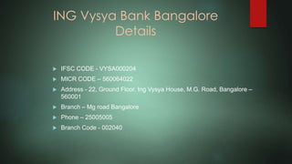 ING Vysya Bank Bangalore
Details
 IFSC CODE - VYSA000204
 MICR CODE – 560064022
 Address - 22, Ground Floor, Ing Vysya House, M.G. Road, Bangalore –
560001
 Branch – Mg road Bangalore
 Phone – 25005005
 Branch Code - 002040
 