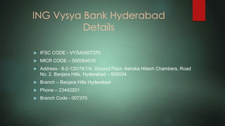 ING Vysya Bank Hyderabad
Details
 IFSC CODE - VYSA0007370
 MICR CODE – 500064016
 Address - 8-2-120/76/1/b, Ground Floor, Ashoka Hitech Chambers, Road
No. 2, Banjara Hills, Hyderabad – 500034
 Branch – Banjara Hills Hyderabad
 Phone – 23442201
 Branch Code - 007370
 