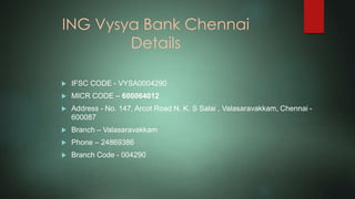 ING Vysya Bank Chennai
Details
 IFSC CODE - VYSA0004290
 MICR CODE – 600064012
 Address - No. 147, Arcot Road N. K. S Salai , Valasaravakkam, Chennai -
600087
 Branch – Valasaravakkam
 Phone – 24869386
 Branch Code - 004290
 