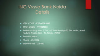 ING Vysya Bank Noida
Details
 IFSC CODE - VYSA0005580
 MICR CODE – 110064008
 Address - Shop Nos: 2 To 4, 42 To 46 And Lgf-50 Plot No 84, Ansal
Fortune Arcade, Sec - 18, Noida - 201301
 Branch – Noida
 Phone – 2511342
 Branch Code - 005580
 