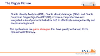 The Bigger Picture
Oracle Identity Analytics (OIA), Oracle Identity Manager (OIM), and Oracle
Enterprise Single Sign-On (OESSO) provide a comprehensive and
integrated suite of products that allow ING to effectively manage identity and
access management.
The applications are game changers that have greatly enhanced ING’s
Operational Efficiency.
 