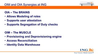 OIM and OIA Synergies at ING
OIA – The BRAINS
• Allows Modeling of roles
• Supports user attestation
• Supports Segregation of Duty checks
OIM – The MUSCLE
• Provisioning and Deprovisioning engine
• Access Reconciliation
• Identity Data Warehouse
 