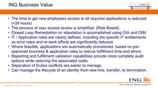 ING Business Value
• The time to get new employees access to all required applications is reduced.
(<24 hours)
• The process of user access review is simplified. (Role Based)
• Closed Loop Remediation on attestation is accomplished using OIA and OIM.
• IT / Application roles are clearly defined, including the specific IT entitlements
so error rates and re-work efforts are significantly reduced.
• Where feasible, applications are automatically provisioned, based on pre-
approved business & application roles to reduce fulfillment time and errors.
• Reporting and fulfillment validation capabilities provide more complete audit
options while reducing the associated costs.
• Separation of Duties conflicts are easier to manage.
• Can manage the lifecycle of an identity from new hire, transfer, to termination.
Retirement - Insurance - Investments 17
 
