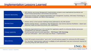 Implementation Lessons Learned
 IAM (Identity and Access Management) implementation projects cross organizational boundaries and
require strong sponsorship to set direction and priorities
 Governance function with engaged stakeholders from management, business, Information Technology is
challenging to establish, but vital for the long-term
Executive Sponsorship
 Achieve clarity on the business challenges being addressed by the IAM solution
 Identify business drivers – Compliance, Risk Management, Cost Control, Business Facilitation – based upon
enterprise needs and determine priority with stakeholders
Business Focus
 Obtaining organizational buy-in for moving from application-specific to enterprise identity and access
management is an exercise in diplomacy
 Provisioning project spans the whole organization - 75% Process + 25% Technology
 Curb your enthusiasm – don’t over-scope your Phase 1 implementation
Change Leadership
 Initial IAM projects should deliver "quick wins" to build business support for continuing the IAM program
 The “big-bang” implementation approach is unlikely to build stakeholder trust and involvement required for
continuing along the IAM maturity curve
Value Delivery
Retirement - Insurance - Investments 18
 