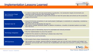 Implementation Lessons Learned
 In order to reduce the risk and avoid testing in production, non-production target environments are
required to test connectors (AD, Exchange, RACF)
 It is critical for non-production target environments to have the same data and schema as the production
target environments
Non Production Target
Environments
 Account ID format conventions in use could present challenges or constraints on uniqueness, consistency,
and ease to remember
 Opportune time to standardize the login ID
 May require multiple standards based on platform limitations, a handful of standard patterns are better
than free form
Standard User ID
 Determine point of diminishing returns for automated and manual processes
 Pilot the implementation to prove the solution
 Implement the solution by delivering in phases (top value first)
 Test performance and functionality
Technology Integration
 IAM projects have unique characteristics, so domain experience is vital
 IAM projects are complex, demand effective managers who can not only track schedule and budget, but
effectively communicate with a diverse set of stakeholders and make sure everyone is pulling in the same
direction
IAM Experience
Retirement - Insurance - Investments 19
 