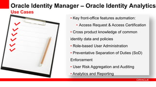 • Key front-office features automation:
• Access Request & Access Certification
• Cross product knowledge of common
identity data and policies
• Role-based User Administration
• Preventative Separation of Duties (SoD)
Enforcement
• User Risk Aggregation and Auditing
• Analytics and Reporting
Oracle Identity Manager – Oracle Identity Analytics
Use Cases
 