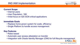 ING IAM Implementation
Oracle Access
Manager
Current Scope
• Internal users
• User Population: 16K
• Initial focus on 520 SOX-critical applications
Immediate Goals
• Replace home grown system for scale, efficiency
• Single Platform to handle access management
Key Features
• Roles based
• Automatic user access attestation on transfer
• Integration with Oracle Identity Manager (OIM) for full lifecycle management
 