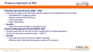 Phase-In Approach at ING
Perimeter Security Revokes (OIM) - 2009
• Automate the revoke of key perimeter security access for all employees that are terminated
• PeopleSoft HR is triggering system
• Network access (Active Directory)
• Email (Exchange)
• RACF (Mainframe)
• Benefits
• Real Time account disable on termination event
Password Management (Oracle ESSO)- 2007
• Provide mechanism for end user to have a single login for multiple applications
• Provide for self service password resets – 12/2010
• Benefits
• User does not have to memorize multiple credentials
• Reduced calls to help desk for password resets (40% reduction)
Retirement - Insurance - Investments 9
 