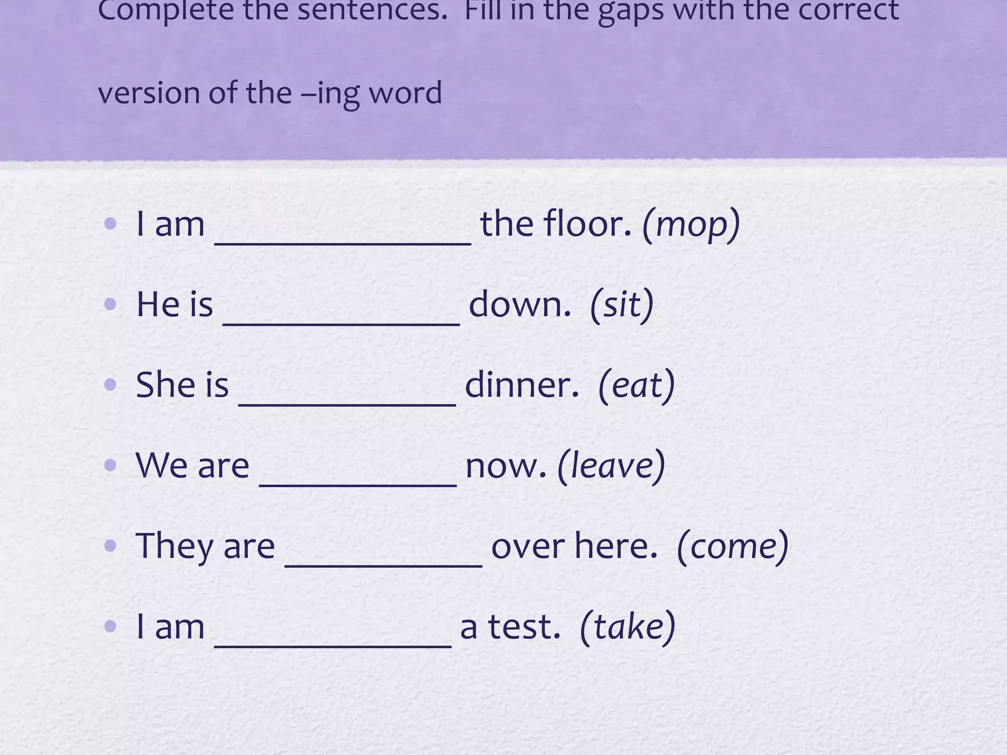 Complete the sentences. Fill in the gaps with the correct
version of the –ing word
• I am _____________ the floor. (mop)
• He is ____________ down. (sit)
• She is ___________ dinner. (eat)
• We are __________ now. (leave)
• They are __________ over here. (come)
• I am ____________ a test. (take)