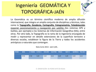 Ingeniería GEOMÁTICA Y
TOPOGRÁFICA-JAÉN
La Geomática es un término científico moderno de amplia difusión
internacional, que integra un amplio conjunto de disciplinas y técnicas, tales
como la Topografía, Geodesia, Cartografía, Fotogrametría, Teledetección
espacial, posicionamiento y navegación por satélite (los sistemas GPS y
Galileo, por ejemplo) o los Sistemas de Información Geográfica (SIG), entre
otras. Por otro lado, la Topografía es la rama de la Ingeniería encargada de
medir y representar en detalle extensiones de la superficie terrestre a
diversas escalas, establecer la figura de la Tierra y todos los accidentes
antrópicos o naturales que contengan.
POND BIOL C.TIERRA D.TEC II ECO.EM ELECTRO FÍSICA MAT.II QUÍMICA TEC.IN II
0’10 0`20 0,20 0,10 0,15 0,20 0,20 0,10 0,15
D. ORIENTACIÓN IES PEDRO SOTO DE ROJAS
Nota Corte 2013: Jaén:5,00 ,
 