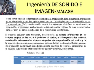 Ingeniería DE SONIDO E
IMAGEN-MÁLAGA
Tiene como objetivo la formación tecnológica y preparación para el ejercicio profesional
en el desarrollo y en las aplicaciones de las Tecnologías de la Información y las
Comunicaciones (TIC). La orientación es práctica, con especial énfasis en los sistemas de
generación, procesado y grabación de señales de audio y vídeo. Es muy recomendable
conocer bien los conceptos básicos de la matemática y de la física.
Si decides estudiar esta titulación, desarrollarás tu carrera profesional en los
campos propios de las TIC más próximos al sonido, a la imagen y a los sistemas
multimedia, tales como los sistemas de grabación y reproducción del sonido y de
la imagen, sistemas de procesamiento y edición digital, medios de difusión, centros
de producción audiovisual, acondicionamiento acústico de recintos, aplicaciones de
la acústica subacuática y fabricación de equipos y sistemas, entre otros.
POND BIOL C.TIERRA D.TEC II ECO.EM ELECTRO FÍSICA MAT.II QUÍMICA TEC.IN II
0’10 0`10 0,10 0,15 0,20 0,20 0,20 0,10 0,20
D. ORIENTACIÓN IES PEDRO SOTO DE ROJAS
Nota Corte 2013: 5,00
 