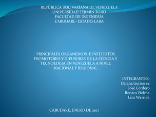 PRINCIPALES ORGANISMOS E INSTITUTOS
PROMOTORES Y DIFUSORES DE LA CIENCIA Y
TECNOLOGIA EN VENEZUELA A NIVEL
NACIONAL Y REGIONAL
CABUDARE, ENERO DE 2017
INTEGRANTES:
Dalena Gutiérrez
José Cordero
Renato Vielma
Luis Warrick
REPÚBLICA BOLIVARIANA DE VENEZUELA
UNIVERSIDAD FERMIN TORO
FACULTAD DE INGENIERÍA
CABUDARE- ESTADO LARA
 